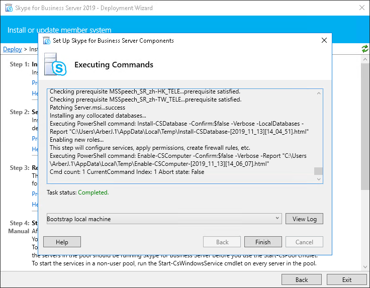 Machine generated alternative text:
Skype for Business Server - Deployment Wizard 
Install or uodate member svstem 
Set up Skype for Business Server Components 
> In 
Step I: I 
Step 2: 
Step 3: 
Step 4: 
Executing Commands 
s 
ec I ng prerequisite peec 
..prerequ•slte sati 
Checking prerequisite MSSpeech_SR_zh-TW TELE...prerequisite satisfied. 
Patching Server.msl...success 
Installing any collocated databases.„ 
Executing PawerSheII command: Install-CSDatabase -Confirm:SfaIse -Verbose -LocalDatabases - 
Report 131114 04 51].htmI" 
Enabling new roles... 
This step will configure services, apply permissions, create firewall rules, etc. 
Executing PawerSheII command: Enable-CSComputer -Confirm:SfaIse -Verbose -Report 
Cmd count: I CurrentCommand Index: I Abort state: False 
Task status: Completed. 
tstrap local machine 
Help 
Back 
Finish 
View Log 
Cancel 
To start the services in e non-user pool, run the Start-CsWindowsService cmdlet on every server in the pool. 