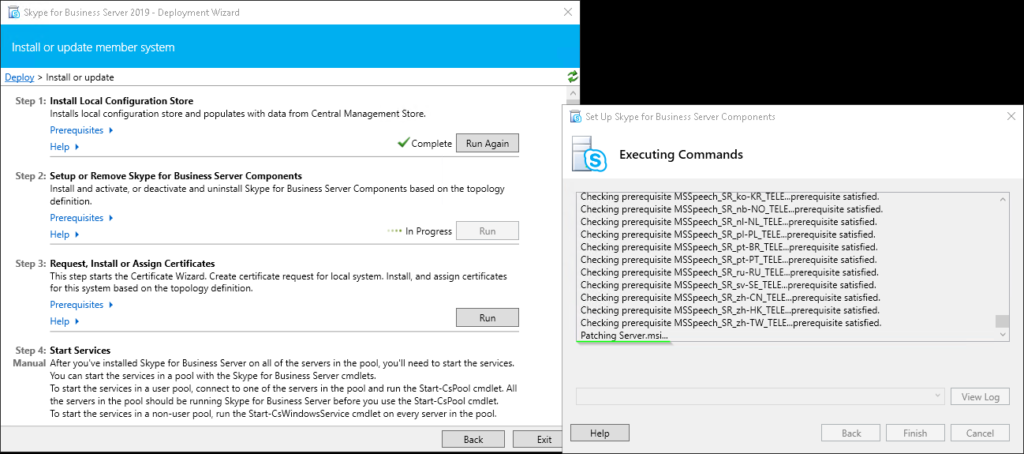 Machine generated alternative text:
Skype for Business Server 2019 - Deployment Wizard 
Install or update member system 
Install or update 
Step I Install Local Configuration Store 
Installs local configuration store and populates with data from Central Management Store. 
Prerequisites 
Help 
Step 2: 
Setup or Remove Skype for Business Server Components 
Install and activate, or deactivate and uninstall Skype for Business Server Components based on the topology 
definition. 
Prerequisites 
In Progress 
Help 
Step 3: 
Request, Install or Assign Certificates 
This step starts the Certificate Wizard. Create certificate request for local system. Install, and assign certificates 
for this system based on the topology definition. 
Prerequisites 
Help 
Step 4. Start Services 
Manual After ßu've installed Skype for Business Server on all of the servers in the pool, you'll need to start the services. 
You can start the services in e pool with the Skype for Business Server cmdlets. 
To start the services in e user pool, connect to ane of the servers in the pool and run the Start-CsPooI cmdlet. All 
the servers in the pool should be running Skype for Business Server before you use the Start-CsPooI cmdlet. 
To start the services in e non-user pool, run the Start-CsWindowsService cmdlet on every server in the pool. 
Back 
Set up Skype for Business Server Components 
Executing Commands 
s 
ec Ing prerequisite peec 
...prerequisite satis 
Checking prerequisite MSSpeech_SR_nb-NO TELE...prerequisite satisfied. 
Checking prerequisite satisfied. 
Checking prerequisite satisfied. 
Checking prerequisite satisfied. 
Checking prerequisite satisfied. 
Checking prerequisite satisfied. 
Checking prerequisite MSSpeech_SR_sv-SE_TELE...prerequisite satisfied. 
Checking prerequisite MSSpeech_SR_zh-CN_TELE...prerequisite satisfied. 
Checking prerequisite MSSpeech_SR_zh-HK TELE.. prerequisite satisfied. 
Checking prerequisite MSSpeech_SR_zh-TW TELE...prerequislte satisfied. 
Patchin Server.msl.„ 
Help 
View Log 